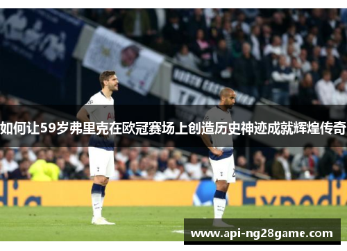 如何让59岁弗里克在欧冠赛场上创造历史神迹成就辉煌传奇