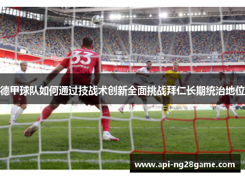 德甲球队如何通过技战术创新全面挑战拜仁长期统治地位 德甲球队如何通过技战术创新全面挑战拜仁长期统治地位