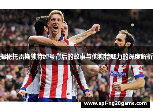 揭秘托雷斯独特绰号背后的故事与他独特魅力的深度解析 揭秘托雷斯独特绰号背后的故事与他独特魅力的深度解析