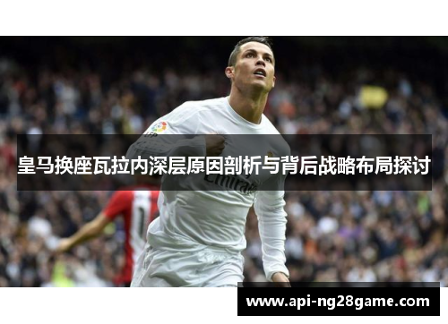 皇马换座瓦拉内深层原因剖析与背后战略布局探讨