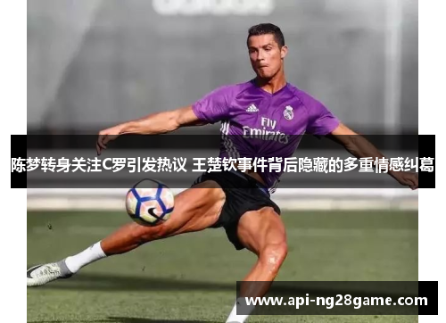 陈梦转身关注C罗引发热议 王楚钦事件背后隐藏的多重情感纠葛 陈梦转身关注C罗引发热议 王楚钦事件背后隐藏的多重情感纠葛