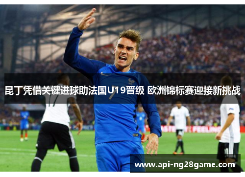 昆丁凭借关键进球助法国U19晋级 欧洲锦标赛迎接新挑战