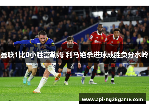 曼联1比0小胜富勒姆 利马绝杀进球成胜负分水岭