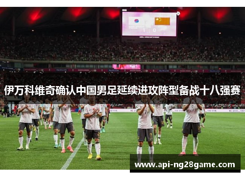 伊万科维奇确认中国男足延续进攻阵型备战十八强赛