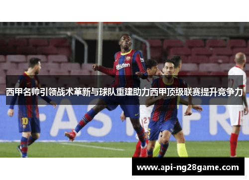 西甲名帅引领战术革新与球队重建助力西甲顶级联赛提升竞争力